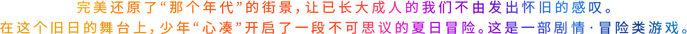 完美还原了“那个年代”的街景,让已长大成人的我们不由发出怀旧的感叹。在这个旧日的舞台上,少年“心凑”开启了一段不可思议的夏日冒险。这是一部剧情·冒险类游戏。