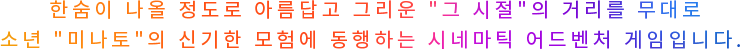 한숨이 나올 정도로 아름답고 그리운 그 시절 의 거리를 무대로 소년 미나토 의 신기한 모험에 동행하는 시네마틱 어드벤처 게임입니다. 